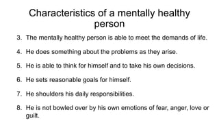 Characteristics of a mentally healthy
person
3. The mentally healthy person is able to meet the demands of life.
4. He does something about the problems as they arise.
5. He is able to think for himself and to take his own decisions.
6. He sets reasonable goals for himself.
7. He shoulders his daily responsibilities.
8. He is not bowled over by his own emotions of fear, anger, love or
guilt.
 