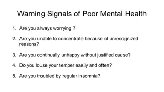Warning Signals of Poor Mental Health
1. Are you always worrying ?
2. Are you unable to concentrate because of unrecognized
reasons?
3. Are you continually unhappy without justified cause?
4. Do you louse your temper easily and often?
5. Are you troubled by regular insomnia?
 