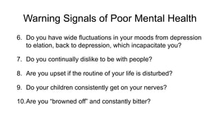 Warning Signals of Poor Mental Health
6. Do you have wide fluctuations in your moods from depression
to elation, back to depression, which incapacitate you?
7. Do you continually dislike to be with people?
8. Are you upset if the routine of your life is disturbed?
9. Do your children consistently get on your nerves?
10.Are you “browned off” and constantly bitter?
 