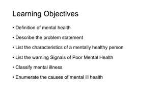 Learning Objectives
• Definition of mental health
• Describe the problem statement
• List the characteristics of a mentally healthy person
• List the warning Signals of Poor Mental Health
• Classify mental illness
• Enumerate the causes of mental ill health
 
