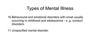 Types of Mental Illness
10.Behavioural and emotional disorders with onset usually
occurring in childhood and adolescence - e .g. conduct
disorders.
11.Unspecified mental disorder.
 