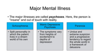 Major Mental Illness
• The major illnesses are called psychoses. Here, the person is
"insane" and out of touch with reality.
Schizophrenia
• Split personality in
which the patient
lives in a dream
world of his own
Manic Depressive
Psychosis
• The symptoms vary
from heights of
excitement to
depths of
depression
Paranoia
• Undue and
extreme suspicion
and a progressive
tendency to regard
the whole world in
a framework of
delusions
 