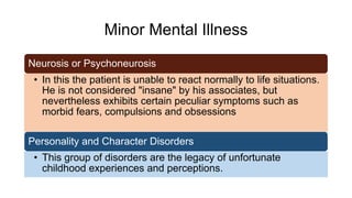Minor Mental Illness
Neurosis or Psychoneurosis
• In this the patient is unable to react normally to life situations.
He is not considered "insane" by his associates, but
nevertheless exhibits certain peculiar symptoms such as
morbid fears, compulsions and obsessions
Personality and Character Disorders
• This group of disorders are the legacy of unfortunate
childhood experiences and perceptions.
 