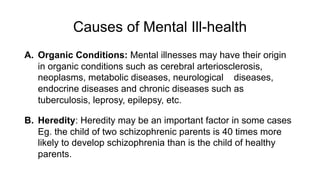 Causes of Mental Ill-health
A. Organic Conditions: Mental illnesses may have their origin
in organic conditions such as cerebral arteriosclerosis,
neoplasms, metabolic diseases, neurological diseases,
endocrine diseases and chronic diseases such as
tuberculosis, leprosy, epilepsy, etc.
B. Heredity: Heredity may be an important factor in some cases
Eg. the child of two schizophrenic parents is 40 times more
likely to develop schizophrenia than is the child of healthy
parents.
 