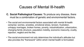 Causes of Mental Ill-health
C. Social Pathological Causes: To produce any disease, there
must be a combination of genetic and environmental factors.
• The social and environmental factors associated with mental ill-health
comprise: worries, anxieties, emotional stress, tension, frustration,
unhappy marriages, broken homes, poverty, industrialization, urbanization,
changing family structure, population mobility, economic insecurity, cruelty,
rejection, neglect and the like.
• The social environment not only determines the individual's attitudes but
also provides the "framework" within which mental health is formulated.
 