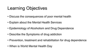Learning Objectives
• Discuss the consequences of poor mental health
• Explain about the Mental Health Services
• Epidemiology of Alcoholism and Drug Dependence
• Describe the Symptoms of drug addiction
• Prevention, treatment and rehabilitation for drug dependence
• When is World Mental Health Day
 