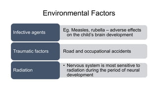 Environmental Factors
Eg. Measles, rubella – adverse effects
on the child’s brain development
Infective agents
Road and occupational accidentsTraumatic factors
• Nervous system is most sensitive to
radiation during the period of neural
development
Radiation
 