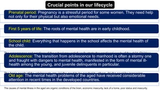 The infant and young child should experience a warm, intimate and continuous relationship with his mother and
father. It is in this relationship where underlies the development of mental health. It follows that broken homes are
likely to produce behaviour disorders in children and this has been confirmed by several studies.
The programmes and practices of the school may satisfy or frustrate the emotional needs of the child. Children
who have emotional problems may need child guidance clinic or psychiatric services. From the standpoint of the
child's mental health and his effectiveness in learning, proper teacher-pupil relationship and climate of the class
room are very important.
The causes of mental illness in the aged are organic conditions of the brain, economic insecurity, lack of a home, poor status and insecurity.
The basic needs of the adolescents are: (a) the need to be needed by others, (b) the need for increasing
independence, (c) the need to achieve adequate adjustment to the opposite sex and (d) the need to rethink the
cherished beliefs of one's elders. The failure to recognize and understand these basic needs may prevent sound
mental development.
Crucial points in our lifecycle
Prenatal period: Pregnancy is a stressful period for some women. They need help
not only for their physical but also emotional needs.
First 5 years of life: The roots of mental health are in early childhood.
School child: Everything that happens in the school affects the mental health of
the child.
Adolescence: The transition from adolescence to manhood is often a stormy one
and fraught with dangers to mental health, manifested in the form of mental ill-
health among the young, and juvenile delinquents in particular.
Old age: The mental health problems of the aged have received considerable
attention in recent times in the developed countries.
 