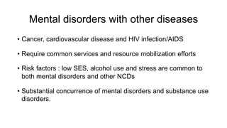 Mental disorders with other diseases
• Cancer, cardiovascular disease and HIV infection/AIDS
• Require common services and resource mobilization efforts
• Risk factors : low SES, alcohol use and stress are common to
both mental disorders and other NCDs
• Substantial concurrence of mental disorders and substance use
disorders.
 