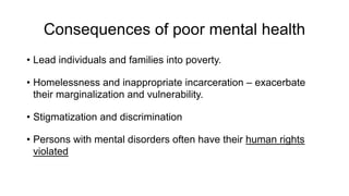 Consequences of poor mental health
• Lead individuals and families into poverty.
• Homelessness and inappropriate incarceration – exacerbate
their marginalization and vulnerability.
• Stigmatization and discrimination
• Persons with mental disorders often have their human rights
violated
 