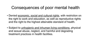 Consequences of poor mental health
• Denied economic, social and cultural rights, with restriction on
the right to work and education, as well as reproductive rights
and the right to the highest attainable standard of health.
• Subject to unhygienic and inhuman living conditions, physical
and sexual abuse, neglect, and harmful and degrading
treatment practices in health facilities.
 
