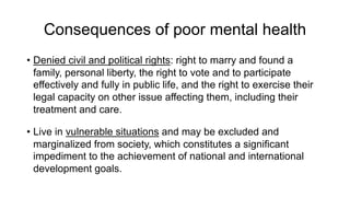 Consequences of poor mental health
• Denied civil and political rights: right to marry and found a
family, personal liberty, the right to vote and to participate
effectively and fully in public life, and the right to exercise their
legal capacity on other issue affecting them, including their
treatment and care.
• Live in vulnerable situations and may be excluded and
marginalized from society, which constitutes a significant
impediment to the achievement of national and international
development goals.
 