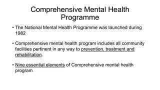 Comprehensive Mental Health
Programme
• The National Mental Health Programme was launched during
1982
• Comprehensive mental health program includes all community
facilities pertinent in any way to prevention, treatment and
rehabilitation.
• Nine essential elements of Comprehensive mental health
program
 