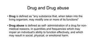 Drug and Drug abuse
• Drug is defined as "any substance that, when taken into the
living organism, may modify one or more of its functions"
• Drug abuse is defined as self- administration of a drug for non-
medical reasons, in quantities and frequencies which may
impair an individual's ability to function effectively, and which
may result in social, physical, or emotional harm.
 
