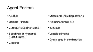 Agent Factors
• Alcohol
• Opioids (Heroin)
• Cannabinoids (Marijuana)
• Sedatives or hypnotics
(Barbiturates)
• Cocaine
• Stimulants including caffeine
• Hallucinogens (LSD)
• Tobacco
• Volatile solvents
• Drugs used in combination
 