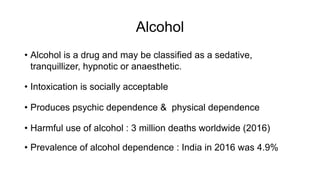 Alcohol
• Alcohol is a drug and may be classified as a sedative,
tranquillizer, hypnotic or anaesthetic.
• Intoxication is socially acceptable
• Produces psychic dependence & physical dependence
• Harmful use of alcohol : 3 million deaths worldwide (2016)
• Prevalence of alcohol dependence : India in 2016 was 4.9%
 