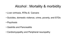 Alcohol : Mortality & morbidity
• Liver cirrhosis, RTAs & Cancers
• Suicides, domestic violence, crime, poverty, and STDs
• Psychosis
• Gastritis and Pancreatitis
• Cardiomyopathy and Peripheral neuropathy
 