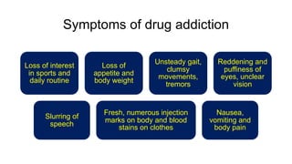 Symptoms of drug addiction
Loss of interest
in sports and
daily routine
Loss of
appetite and
body weight
Unsteady gait,
clumsy
movements,
tremors
Reddening and
puffiness of
eyes, unclear
vision
Slurring of
speech
Fresh, numerous injection
marks on body and blood
stains on clothes
Nausea,
vomiting and
body pain
 