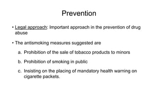 Prevention
• Legal approach: Important approach in the prevention of drug
abuse
• The antismoking measures suggested are
a. Prohibition of the sale of tobacco products to minors
b. Prohibition of smoking in public
c. Insisting on the placing of mandatory health warning on
cigarette packets.
 