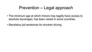 Prevention – Legal approach
• The minimum age at which minors may legally have access to
alcoholic beverages, has been raised in some countries.
• Mandatory jail sentences for drunken driving
 