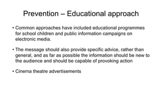 Prevention – Educational approach
• Common approaches have included educational programmes
for school children and public information campaigns on
electronic media.
• The message should also provide specific advice, rather than
general, and as far as possible the information should be new to
the audience and should be capable of provoking action
• Cinema theatre advertisements
 