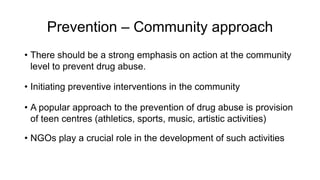 Prevention – Community approach
• There should be a strong emphasis on action at the community
level to prevent drug abuse.
• Initiating preventive interventions in the community
• A popular approach to the prevention of drug abuse is provision
of teen centres (athletics, sports, music, artistic activities)
• NGOs play a crucial role in the development of such activities
 