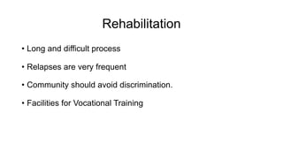 Rehabilitation
• Long and difficult process
• Relapses are very frequent
• Community should avoid discrimination.
• Facilities for Vocational Training
 