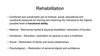 Rehabilitation
• Combined and coordinated use of medical, social, educational and
vocational measures for training and retraining the individual to the highest
possible level of functional ability
• Medical – Minimizing mental & physical disabilities, restoration of function
• Vocational – Education, restoration of capacity to earn a livelihood
• Social – Restoration of family and social relationships
• Psychological – Restoration of personal dignity and confidence
 