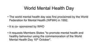 World Mental Health Day
• The world mental health day was first proclaimed by the World
Federation for Mental Health (WFMH) in 1992.
• It is co- sponsored by WHO
• It requests Members States "to promote mental health and
healthy behaviour using the commemoration of the World
Mental Health Day 10th October".
 