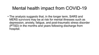 Mental health impact from COVID-19
• The analysis suggests that, in the longer term, SARS and
MERS survivors may be at risk for mental illnesses such as
depression, anxiety, fatigue, and post-traumatic stress disorder
(PTSD) in the months and years following discharge from
hospital.
 