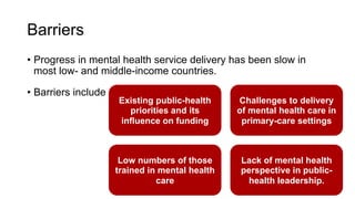 Barriers
• Progress in mental health service delivery has been slow in
most low- and middle-income countries.
• Barriers include
Existing public-health
priorities and its
influence on funding
Challenges to delivery
of mental health care in
primary-care settings
Low numbers of those
trained in mental health
care
Lack of mental health
perspective in public-
health leadership.
 