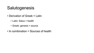 Salutogenesis
• Derivation of Greek + Latin
• Latin: Salus = health
• Greek: genesis = source
• In combination = Sources of health
 