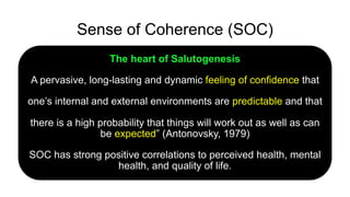 Sense of Coherence (SOC)
The heart of Salutogenesis
A pervasive, long-lasting and dynamic feeling of confidence that
one’s internal and external environments are predictable and that
there is a high probability that things will work out as well as can
be expected” (Antonovsky, 1979)
SOC has strong positive correlations to perceived health, mental
health, and quality of life.
 