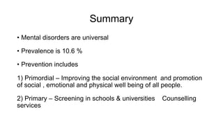 Summary
• Mental disorders are universal
• Prevalence is 10.6 %
• Prevention includes
1) Primordial – Improving the social environment and promotion
of social , emotional and physical well being of all people.
2) Primary – Screening in schools & universities Counselling
services
 