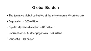 Global Burden
• The tentative global estimates of the major mental disorders are
• Depression – 300 million
• Bipolar affective disorders – 60 million
• Schizophrenia & other psychosis – 23 million
• Dementia – 50 million
 