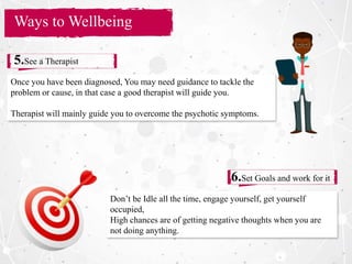 Section Title
Ways to Wellbeing
5.See a Therapist
6.Set Goals and work for it
Once you have been diagnosed, You may need guidance to tackle the
problem or cause, in that case a good therapist will guide you.
Therapist will mainly guide you to overcome the psychotic symptoms.
Don’t be Idle all the time, engage yourself, get yourself
occupied,
High chances are of getting negative thoughts when you are
not doing anything.
 
