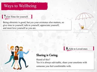 Section Title
Ways to Wellbeing
7.Get Time for yourself.
8.Talk to Loved ones
Being altruistic is good, but yes your existence also matters, so
give time to yourself, talk to yourself, appreciate yourself,
and most love yourself as you are.
Sharing is Caring.
Heard of this?
Yes it is always advisable, share your emotions with
someone you feel comfortable with.
 