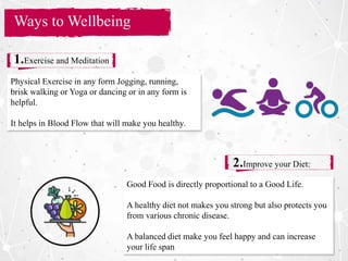 Section Title
Ways to Wellbeing
1.Exercise and Meditation
2.Improve your Diet:
Physical Exercise in any form Jogging, running,
brisk walking or Yoga or dancing or in any form is
helpful.
It helps in Blood Flow that will make you healthy.
Good Food is directly proportional to a Good Life.
A healthy diet not makes you strong but also protects you
from various chronic disease.
A balanced diet make you feel happy and can increase
your life span
 