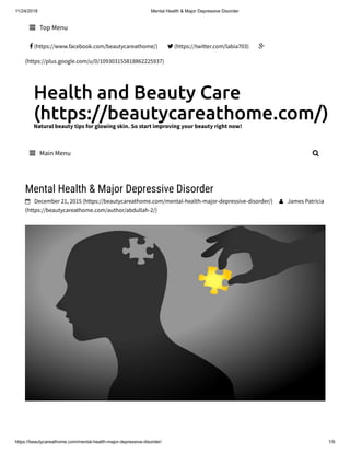11/24/2018 Mental Health & Major Depressive Disorder
https://beautycareathome.com/mental-health-major-depressive-disorder/ 1/9
Health and Beauty Care
(https://beautycareathome.com/)Natural beauty tips for glowing skin. So start improving your beauty right now!
 Top Menu
 (https://www.facebook.com/beautycareathome/)  (https://twitter.com/labia703) 
(https://plus.google.com/u/0/109303155818862225937)
 Main Menu 
Mental Health & Major Depressive Disorder
 December 21, 2015 (https://beautycareathome.com/mental-health-major-depressive-disorder/)  James Patricia
(https://beautycareathome.com/author/abdullah-2/)
 