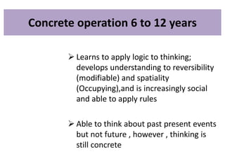 Concrete operation 6 to 12 years
 Learns to apply logic to thinking;
develops understanding to reversibility
(modifiable) and spatiality
(Occupying),and is increasingly social
and able to apply rules
 Able to think about past present events
but not future , however , thinking is
still concrete
 