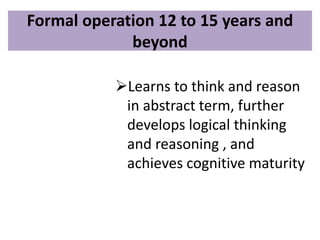 Formal operation 12 to 15 years and
beyond
Learns to think and reason
in abstract term, further
develops logical thinking
and reasoning , and
achieves cognitive maturity