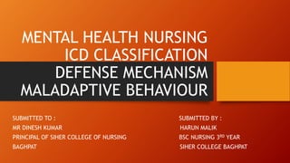 MENTAL HEALTH NURSING
ICD CLASSIFICATION
DEFENSE MECHANISM
MALADAPTIVE BEHAVIOUR
SUBMITTED TO : SUBMITTED BY :
MR DINESH KUMAR HARUN MALIK
PRINCIPAL OF SIHER COLLEGE OF NURSING BSC NURSING 3RD YEAR
BAGHPAT SIHER COLLEGE BAGHPAT
 