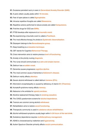 61. Excessive persistent worry is seen in Generalized Anxiety Disorder (GAD).
62. A panic attack usually peaks within 10 minutes.
63. Fear of open places is called Agoraphobia.
64. Intrusive repetitive thoughts are called Obsessions.
65. Repetitive actions performed to reduce anxiety are called Compulsions.
66. First-line drugs for OCD are SSRIs.
67. PTSD develops after exposure to a traumatic event.
68. Re-experiencing a traumatic event is called a Flashback.
69. The most effective therapy for phobia is Systematic desensitization.
70. Diazepam belongs to the Benzodiazepine group.
71. Deep breathing is a relaxation technique.
72. CBT stands for Cognitive Behavioral Therapy.
73. Crisis intervention aims to restore previous level of functioning.
74. Anxiety is the priority nursing diagnosis.
75. The nurse should communicate in a calm and simple manner.
76. Delirium has a sudden onset.
77. Dementia causes progressive cognitive decline.
78. The most common cause of dementia is Alzheimer's disease.
79. Delirium mainly affects attention.
80. Severe alcohol withdrawal is called delirium tremens (DTs).
81. Wernicke's encephalopathy is caused by deficiency of vitamin B1 (Thiamine).
82. Korsakoff syndrome mainly affects memory.
83. Naloxone is the antidote for opioid overdose.
84. Nicotine replacement therapy helps in smoking cessation.
85. The CAGE questionnaire screens for alcohol dependence.
86. Tremors are common during alcohol withdrawal.
87. Rehabilitation aims to restore social functioning.
88. Therapeutic community is used in substance abuse rehabilitation.
89. Alcohol withdrawal symptoms usually begin within 6–24 hours of the last drink.
90. Substance dependence requires multidisciplinary management.
91. ADHD is characterized by inattention and hyperactivity.
92. Autism Spectrum Disorder primarily affects social communication.
 