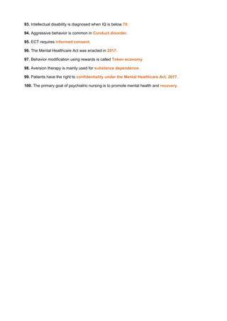 93. Intellectual disability is diagnosed when IQ is below 70.
94. Aggressive behavior is common in Conduct disorder.
95. ECT requires informed consent.
96. The Mental Healthcare Act was enacted in 2017.
97. Behavior modification using rewards is called Token economy.
98. Aversion therapy is mainly used for substance dependence.
99. Patients have the right to confidentiality under the Mental Healthcare Act, 2017.
100. The primary goal of psychiatric nursing is to promote mental health and recovery.
 