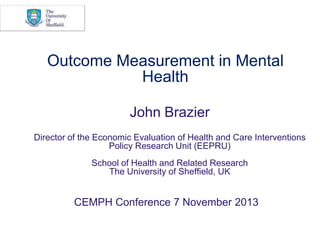Outcome Measurement in Mental
Health
John Brazier
Director of the Economic Evaluation of Health and Care Interventions
Policy Research Unit (EEPRU)

School of Health and Related Research
The University of Sheffield, UK

CEMPH Conference 7 November 2013

 