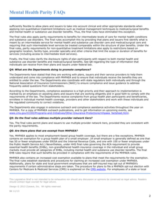 Mental Health Parity FAQs
sufficiently flexible to allow plans and issuers to take into account clinical and other appropriate standards when
applying non-quantitative treatment limitations such as medical management techniques to medical/surgical benefits
and mental health or substance use disorder benefits. Thus, the final rules have eliminated this exception.
The final rules also apply parity requirements to benefits for intermediate levels of care for mental health conditions
and substance use disorders. The final rules accomplish this by providing that plans and issuers first identify what is
meant by an intermediate service for mental health and substance use disorder care and medical/surgical care and
requiring that such intermediate level services be treated comparably within the structure of plan benefits. Under the
final rules, parity requirements for non-quantitative treatment limitations also apply to restrictions based on
geographic location, facility type, provider specialty and other criteria that limit the scope or duration of benefits for
services (including access to intermediate level services).
Finally, the final rules clarify the disclosure rights of plan participants with respect to both mental health and
substance use disorder benefits and medical/surgical benefits. See Q8 regarding the type of information that
individuals can receive from their plans and issuers under federal law.
Q4: What are the Departments doing to promote compliance?
The Departments have stated that they are working with plans, issuers and their service providers to help them
understand and come into compliance with MHPAEA and to ensure that individuals receive the benefits they are
entitled to under the law. The Departments also coordinate with state regulators both individually and through the
National Association of Insurance Commissioners (NAIC) to ensure compliance and issue guidance to address
frequently asked questions from stakeholders.
According to the Departments, compliance assistance is a high priority and their approach to implementation is
marked by an emphasis on assisting plans and issuers that are working diligently and in good faith to comply with the
requirements of the law. The Departments receive complaints from group health plan participants and beneficiaries,
enrollees in individual market health coverage, providers and other stakeholders and work with these individuals and
the regulated community to correct violations.
The Departments also engage in extensive outreach and compliance assistance activities throughout the year on
MHPAEA. For a copy of MHPAEA outreach publications, and to get information on upcoming events, see
www.cms.gov/CCIIO/Programs-and-Initiatives/Other-Insurance-Protections/mhpaea_factsheet.html.
Q5: Do the final rules address multiple provider network tiers?
Yes. The final rules permit plans and issuers to use multiple provider network tiers, provided they are consistent with
the parity requirements.
Q6: Are there plans that are exempt from MHPAEA?
Yes. MHPAEA applies to most employment-based group health coverage, but there are a few exceptions. MHPAEA
contains an exemption for a group health plan of a small employer. (A small employer is generally defined as one that
has 50 or fewer employees under ERISA and the Internal Revenue Code, and one with 100 or fewer employees under
the Public Health Service Act.) Nevertheless, under HHS final rules governing the ACA requirement to provide
essential health benefits (EHBs), non-grandfathered health insurance coverage in the individual and small group
markets must provide all categories of EHBs, including mental health and substance use disorder benefits. The final
EHB rules require that such benefits be provided in compliance with the requirements of the MHPAEA rules.
MHPAEA also contains an increased cost exemption available to plans that meet the requirements for the exemption.
The final rules establish standards and procedures for claiming an increased cost exemption under MHPAEA.
Additionally, plans for state and local government employees that are self-insured may opt out of MHPAEA’s
requirements if certain administrative steps are taken. The procedure for plans to file a MHPAEA opt-out election with
Centers for Medicare & Medicaid Services (CMS) is explained on the CMS website. For employees of a state or local

This Legislative Brief is not intended to be exhaustive nor should any discussion or opinions be construed as legal advice. Readers
should contact legal counsel for legal advice.
Design © 2013 Zywave, Inc. All rights reserved.
BK 11/13

2

 