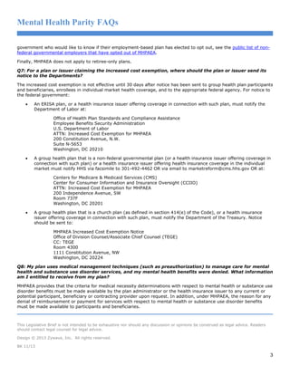 Mental Health Parity FAQs
government who would like to know if their employment-based plan has elected to opt out, see the public list of nonfederal governmental employers that have opted out of MHPAEA.
Finally, MHPAEA does not apply to retiree-only plans.
Q7: For a plan or issuer claiming the increased cost exemption, where should the plan or issuer send its
notice to the Departments?
The increased cost exemption is not effective until 30 days after notice has been sent to group health plan participants
and beneficiaries, enrollees in individual market health coverage, and to the appropriate federal agency. For notice to
the federal government:
•

An ERISA plan, or a health insurance issuer offering coverage in connection with such plan, must notify the
Department of Labor at:
Office of Health Plan Standards and Compliance Assistance
Employee Benefits Security Administration
U.S. Department of Labor
ATTN: Increased Cost Exemption for MHPAEA
200 Constitution Avenue, N.W.
Suite N-5653
Washington, DC 20210

•

A group health plan that is a non-federal governmental plan (or a health insurance issuer offering coverage in
connection with such plan) or a health insurance issuer offering health insurance coverage in the individual
market must notify HHS via facsimile to 301-492-4462 OR via email to marketreform@cms.hhs.gov OR at:
Centers for Medicare & Medicaid Services (CMS)
Center for Consumer Information and Insurance Oversight (CCIIO)
ATTN: Increased Cost Exemption for MHPAEA
200 Independence Avenue, SW
Room 737F
Washington, DC 20201

•

A group health plan that is a church plan (as defined in section 414(e) of the Code), or a health insurance
issuer offering coverage in connection with such plan, must notify the Department of the Treasury. Notice
should be sent to:
MHPAEA Increased Cost Exemption Notice
Office of Division Counsel/Associate Chief Counsel (TEGE)
CC: TEGE
Room 4300
1111 Constitution Avenue, NW
Washington, DC 20224

Q8: My plan uses medical management techniques (such as preauthorization) to manage care for mental
health and substance use disorder services, and my mental health benefits were denied. What information
am I entitled to receive from my plan?
MHPAEA provides that the criteria for medical necessity determinations with respect to mental health or substance use
disorder benefits must be made available by the plan administrator or the health insurance issuer to any current or
potential participant, beneficiary or contracting provider upon request. In addition, under MHPAEA, the reason for any
denial of reimbursement or payment for services with respect to mental health or substance use disorder benefits
must be made available to participants and beneficiaries.

This Legislative Brief is not intended to be exhaustive nor should any discussion or opinions be construed as legal advice. Readers
should contact legal counsel for legal advice.
Design © 2013 Zywave, Inc. All rights reserved.
BK 11/13

3

 