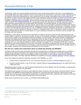 Mental Health Parity FAQs
Furthermore, under the internal appeals and external review requirements added by the ACA, non-grandfathered
group health plans and health insurance issuers must provide to an individual (or a provider or other individual acting
as a patient’s authorized representative), upon request and free of charge, reasonable access to and copies of all
documents, records and other information relevant to the individual’s claim for benefits consistent with the DOL claims
procedure regulation. (See 29 CFR 2560.503-1 and 2590.715-2719; 45 CFR 147.136. Consumer information is also
available on internal claims and appeals, external review of health plan decisions and grandfathered health plans
under the ACA.) This includes documents of a comparable nature with information on medical necessity criteria for
both medical/surgical benefits and mental health and substance use disorder benefits, as well as the processes,
strategies, evidentiary standards and other factors used to apply a non-quantitative treatment limitation with respect
to medical/surgical benefits and mental health or substance use disorder benefits under the plan. In addition, the plan
or issuer must provide the claimant with any new or additional evidence considered, relied upon or generated by the
plan or issuer (or at the direction of the plan or issuer) in connection with a claim. If the plan or issuer is issuing an
adverse benefit determination on review based on a new or additional rationale, the claimant must be provided, free
of charge, with the rationale.
Additionally, under ERISA, documents with information on medical necessity criteria for both medical/surgical and
mental health or substance use disorder benefits, as well as the processes, strategies, evidentiary standards and other
factors used to apply a non-quantitative treatment limitation, are instruments under which the plan is established or
operated, and copies must be furnished to a participant within 30 days of request. (See 29 U.S.C. §§ 1024(b)(4),
1132(c)(1) and 29 CFR 2520.104b-1) (Note: ERISA defines the term “participant” to include any employee or former
employee who is or may become eligible to receive a benefit of any type from an employee benefit plan or whose
beneficiaries may become eligible to receive any such benefit. Accordingly, employees who are not enrolled but who
are, for example, in a waiting period for coverage, or who are otherwise shopping amongst benefit package options at
open season, generally are considered plan participants for this purpose.)
Q9: How can I obtain more information about my health plan benefits and MHPAEA?
As stated in Q8, the final rules clarify that participants and beneficiaries in ERISA group health plans are entitled to
request certain specific information with respect to both mental health and substance use disorder benefits and
medical/surgical benefits, which may be helpful in determining whether or not a plan is complying with MHPAEA.
Additional information and FAQs regarding MHPAEA are available on the DOL’s MHPAEA webpage and HHS’ webpage.
If you have additional questions regarding compliance with MHPAEA, you may:
•

Contact HHS by calling toll free at 1-877-267-2323 extension 6-1565 or emailing phig@cms.hhs.gov; or

•

Contact a benefit advisor in one of the DOL’s regional offices at www.askebsa.dol.gov or by calling toll free at
1-866-444-3272.

Regardless of which number you call, the federal Departments will work together and with the states, as appropriate,
to ensure MHPAEA violations are addressed.
The Departments request comments on what additional steps, consistent with the statute, should be taken to ensure
compliance with MHPAEA through health plan transparency, including what other disclosure requirements would
provide more transparency to participants, beneficiaries, enrollees and providers, especially with respect to individual
market insurance, non-federal governmental plans and church plans.
Please send comments by Jan. 8, 2014, to E-OHPSCA-FAQ.ebsa@dol.gov.

This Legislative Brief is not intended to be exhaustive nor should any discussion or opinions be construed as legal advice. Readers
should contact legal counsel for legal advice.
Design © 2013 Zywave, Inc. All rights reserved.
BK 11/13

4

 