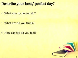 Describe your best/ perfect day?
• What exactly do you do?
• What are do you think?
• How exactly do you feel?
6
 