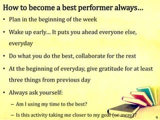 How to become a best performer always…
• Plan in the beginning of the week
• Wake up early… It puts you ahead everyone else,
everyday
• Do what you do the best, collaborate for the rest
• At the beginning of everyday, give gratitude for at least
three things from previous day
• Always ask yourself:
– Am I using my time to the best?
– Is this activity taking me closer to my goal (or away)? 9
 